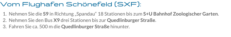 Vom Flughafen Schönefeld (SXF): 	1.	Nehmen Sie die S9 in Richtung „Spandau“ 18 Stationen bis zum S+U Bahnhof Zoologischer Garten. 	2.	Nehmen Sie den Bus X9 drei Stationen bis zur Quedlinburger Straße. 	3.	Fahren Sie ca. 500 m die Quedlinburger Straße hinunter. 