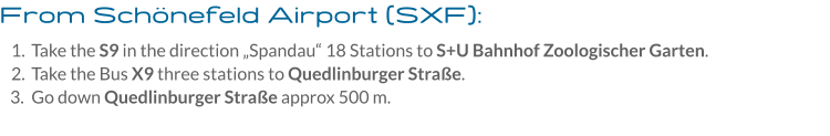 From Schönefeld Airport (SXF): 	1.	Take the S9 in the direction „Spandau“ 18 Stations to S+U Bahnhof Zoologischer Garten. 	2.	Take the Bus X9 three stations to Quedlinburger Straße. 	3.	Go down Quedlinburger Straße approx 500 m.