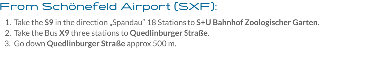 From Schönefeld Airport (SXF): 	1.	Take the S9 in the direction „Spandau“ 18 Stations to S+U Bahnhof Zoologischer Garten. 	2.	Take the Bus X9 three stations to Quedlinburger Straße. 	3.	Go down Quedlinburger Straße approx 500 m.