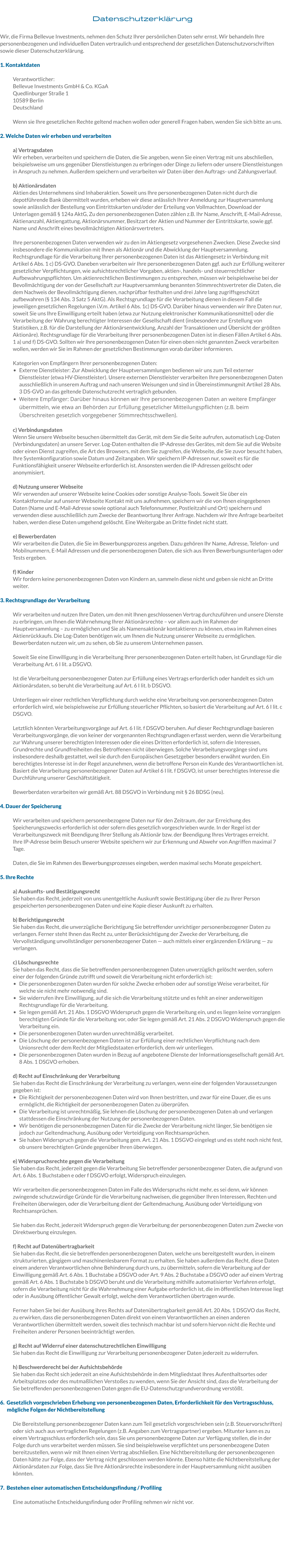 Datenschutzerklärung  Wir, die Firma Bellevue Investments, nehmen den Schutz Ihrer persönlichen Daten sehr ernst. Wir behandeln Ihre personenbezogenen und individuellen Daten vertraulich und entsprechend der gesetzlichen Datenschutzvorschriften sowie dieser Datenschutzerklärung.  1. Kontaktdaten  Verantwortlicher: Bellevue Investments GmbH & Co. KGaA Quedlinburger Straße 1 10589 Berlin Deutschland  Wenn sie Ihre gesetzlichen Rechte geltend machen wollen oder generell Fragen haben, wenden Sie sich bitte an uns.  2. Welche Daten wir erheben und verarbeiten  a) Vertragsdaten  Wir erheben, verarbeiten und speichern die Daten, die Sie angeben, wenn Sie einen Vertrag mit uns abschließen, beispielsweise um uns gegenüber Dienstleistungen zu erbringen oder Dinge zu liefern oder unsere Dienstleistungen in Anspruch zu nehmen. Außerdem speichern und verarbeiten wir Daten über den Auftrags- und Zahlungsverlauf.  b) Aktionärsdaten Aktien des Unternehmens sind Inhaberaktien. Soweit uns Ihre personenbezogenen Daten nicht durch die depotführende Bank übermittelt wurden, erheben wir diese anlässlich Ihrer Anmeldung zur Hauptversammlung sowie anlässlich der Bestellung von Eintrittskarten und/oder der Erteilung von Vollmachten, Download der Unterlagen gemäß § 124a AktG, Zu den personenbezogenen Daten zählen z.B. Ihr Name, Anschrift, E-Mail-Adresse, Aktienanzahl, Aktiengattung, Aktionärsnummer, Besitzart der Aktien und Nummer der Eintrittskarte, sowie ggf. Name und Anschrift eines bevollmächtigten Aktionärsvertreters.  Ihre personenbezogenen Daten verwenden wir zu den im Aktiengesetz vorgesehenen Zwecken. Diese Zwecke sind insbesondere die Kommunikation mit Ihnen als Aktionär und die Abwicklung der Hauptversammlung. Rechtsgrundlage für die Verarbeitung Ihrer personenbezogenen Daten ist das Aktiengesetz in Verbindung mit Artikel 6 Abs. 1 c) DS-GVO. Daneben verarbeiten wir Ihre personenbezogenen Daten ggf. auch zur Erfüllung weiterer gesetzlicher Verpflichtungen, wie aufsichtsrechtlicher Vorgaben, aktien-, handels- und steuerrechtlicher Aufbewahrungspflichten. Um aktienrechtlichen Bestimmungen zu entsprechen, müssen wir beispielsweise bei der Bevollmächtigung der von der Gesellschaft zur Hauptversammlung benannten Stimmrechtsvertreter die Daten, die dem Nachweis der Bevollmächtigung dienen, nachprüfbar festhalten und drei Jahre lang zugriffsgeschützt aufbewahren (§ 134 Abs. 3 Satz 5 AktG). Als Rechtsgrundlage für die Verarbeitung dienen in diesem Fall die jeweiligen gesetzlichen Regelungen i.V.m. Artikel 6 Abs. 1c) DS-GVO. Darüber hinaus verwenden wir Ihre Daten nur, soweit Sie uns Ihre Einwilligung erteilt haben (etwa zur Nutzung elektronischer Kommunikationsmittel) oder die Verarbeitung der Wahrung berechtigter Interessen der Gesellschaft dient (insbesondere zur Erstellung von Statistiken, z.B. für die Darstellung der Aktionärsentwicklung, Anzahl der Transaktionen und Übersicht der größten Aktionäre). Rechtsgrundlage für die Verarbeitung Ihrer personenbezogenen Daten ist in diesen Fällen Artikel 6 Abs. 1 a) und f) DS-GVO. Sollten wir Ihre personenbezogenen Daten für einen oben nicht genannten Zweck verarbeiten wollen, werden wir Sie im Rahmen der gesetzlichen Bestimmungen vorab darüber informieren.  Kategorien von Empfängern Ihrer personenbezogenen Daten: •	Externe Dienstleister: Zur Abwicklung der Hauptversammlungen bedienen wir uns zum Teil externer Dienstleister (etwa HV-Dienstleister). Unsere externen Dienstleister verarbeiten Ihre personenbezogenen Daten ausschließlich in unserem Auftrag und nach unseren Weisungen und sind in Übereinstimmungmit Artikel 28 Abs. 3 DS-GVO an das geltende Datenschutzrecht vertraglich gebunden. •	Weitere Empfänger: Darüber hinaus können wir Ihre personenbezogenen Daten an weitere Empfänger übermitteln, wie etwa an Behörden zur Erfüllung gesetzlicher Mitteilungspflichten (z.B. beim Überschreiten gesetzlich vorgegebener Stimmrechtsschwellen).  c) Verbindungsdaten Wenn Sie unsere Webseite besuchen übermittelt das Gerät, mit dem Sie die Seite aufrufen, automatisch Log-Daten (Verbindungsdaten) an unsere Server. Log-Daten enthalten die IP-Adresse des Gerätes, mit dem Sie auf die Website oder einen Dienst zugreifen, die Art des Browsers, mit dem Sie zugreifen, die Webseite, die Sie zuvor besucht haben, Ihre Systemkonfiguration sowie Datum und Zeitangaben. Wir speichern IP-Adressen nur, soweit es für die Funktionsfähigkeit unserer Webseite erforderlich ist. Ansonsten werden die IP-Adressen gelöscht oder anonymisiert.   d) Nutzung unserer Webseite Wir verwenden auf unserer Webseite keine Cookies oder sonstige Analyse-Tools. Soweit Sie über ein Kontaktformular auf unserer Webseite Kontakt mit uns aufnehmen, speichern wir die von Ihnen eingegebenen Daten (Name und E-Mail-Adresse sowie optional auch Telefonnummer, Postleitzahl und Ort) speichern und verwenden diese ausschließlich zum Zwecke der Beantwortung Ihrer Anfrage. Nachdem wir Ihre Anfrage bearbeitet haben, werden diese Daten umgehend gelöscht. Eine Weitergabe an Dritte findet nicht statt.  e) Bewerberdaten Wir verarbeiten die Daten, die Sie im Bewerbungsprozess angeben. Dazu gehören Ihr Name, Adresse, Telefon- und Mobilnummern, E-Mail Adressen und die personenbezogenen Daten, die sich aus Ihren Bewerbungsunterlagen oder Tests ergeben.  f) Kinder Wir fordern keine personenbezogenen Daten von Kindern an, sammeln diese nicht und geben sie nicht an Dritte weiter.  3. Rechtsgrundlage der Verarbeitung  Wir verarbeiten und nutzen Ihre Daten, um den mit Ihnen geschlossenen Vertrag durchzuführen und unsere Dienste zu erbringen, um Ihnen die Wahrnehmung Ihrer Aktionärsrechte – vor allem auch im Rahmen der Hauptversammlung – zu ermöglichen und Sie als Namensaktionär kontaktieren zu können, etwa im Rahmen eines Aktienrückkaufs. Die Log-Daten benötigen wir, um Ihnen die Nutzung unserer Webseite zu ermöglichen. Bewerberdaten nutzen wir, um zu sehen, ob Sie zu unserem Unternehmen passen.   Soweit Sie eine Einwilligung in die Verarbeitung Ihrer personenbezogenen Daten erteilt haben, ist Grundlage für die Verarbeitung Art. 6 I lit. a DSGVO.  Ist die Verarbeitung personenbezogener Daten zur Erfüllung eines Vertrags erforderlich oder handelt es sich um Aktionärsdaten, so beruht die Verarbeitung auf Art. 6 I lit. b DSGVO.   Unterliegen wir einer rechtlichen Verpflichtung durch welche eine Verarbeitung von personenbezogenen Daten erforderlich wird, wie beispielsweise zur Erfüllung steuerlicher Pflichten, so basiert die Verarbeitung auf Art. 6 I lit. c DSGVO.   Letztlich könnten Verarbeitungsvorgänge auf Art. 6 I lit. f DSGVO beruhen. Auf dieser Rechtsgrundlage basieren Verarbeitungsvorgänge, die von keiner der vorgenannten Rechtsgrundlagen erfasst werden, wenn die Verarbeitung zur Wahrung unserer berechtigten Interessen oder die eines Dritten erforderlich ist, sofern die Interessen, Grundrechte und Grundfreiheiten des Betroffenen nicht überwiegen. Solche Verarbeitungsvorgänge sind uns insbesondere deshalb gestattet, weil sie durch den Europäischen Gesetzgeber besonders erwähnt wurden. Ein berechtigtes Interesse ist in der Regel anzunehmen, wenn die betroffene Person ein Kunde des Verantwortlichen ist. Basiert die Verarbeitung personenbezogener Daten auf Artikel 6 I lit. f DSGVO, ist unser berechtigtes Interesse die Durchführung unserer Geschäftstätigkeit.  Bewerberdaten verarbeiten wir gemäß Art. 88 DSGVO in Verbindung mit § 26 BDSG (neu).  4. Dauer der Speicherung  Wir verarbeiten und speichern personenbezogene Daten nur für den Zeitraum, der zur Erreichung des Speicherungszwecks erforderlich ist oder sofern dies gesetzlich vorgeschrieben wurde. In der Regel ist der Verarbeitungszweck mit Beendigung Ihrer Stellung als Aktionär bzw. der Beendigung Ihres Vertrages erreicht. Ihre IP-Adresse beim Besuch unserer Website speichern wir zur Erkennung und Abwehr von Angriffen maximal 7 Tage.  Daten, die Sie im Rahmen des Bewerbungsprozesses eingeben, werden maximal sechs Monate gespeichert.  5. Ihre Rechte  a) Auskunfts- und Bestätigungsrecht Sie haben das Recht, jederzeit von uns unentgeltliche Auskunft sowie Bestätigung über die zu Ihrer Person gespeicherten personenbezogenen Daten und eine Kopie dieser Auskunft zu erhalten.  b) Berichtigungsrecht Sie haben das Recht, die unverzügliche Berichtigung Sie betreffender unrichtiger personenbezogener Daten zu verlangen. Ferner steht Ihnen das Recht zu, unter Berücksichtigung der Zwecke der Verarbeitung, die Vervollständigung unvollständiger personenbezogener Daten — auch mittels einer ergänzenden Erklärung — zu verlangen.  c) Löschungsrechte Sie haben das Recht, dass die Sie betreffenden personenbezogenen Daten unverzüglich gelöscht werden, sofern einer der folgenden Gründe zutrifft und soweit die Verarbeitung nicht erforderlich ist: •	Die personenbezogenen Daten wurden für solche Zwecke erhoben oder auf sonstige Weise verarbeitet, für welche sie nicht mehr notwendig sind. •	Sie widerrufen ihre Einwilligung, auf die sich die Verarbeitung stützte und es fehlt an einer anderweitigen Rechtsgrundlage für die Verarbeitung. •	Sie legen gemäß Art. 21 Abs. 1 DSGVO Widerspruch gegen die Verarbeitung ein, und es liegen keine vorrangigen berechtigten Gründe für die Verarbeitung vor, oder Sie legen gemäß Art. 21 Abs. 2 DSGVO Widerspruch gegen die Verarbeitung ein. •	Die personenbezogenen Daten wurden unrechtmäßig verarbeitet. •	Die Löschung der personenbezogenen Daten ist zur Erfüllung einer rechtlichen Verpflichtung nach dem Unionsrecht oder dem Recht der Mitgliedstaaten erforderlich, dem wir unterliegen. •	Die personenbezogenen Daten wurden in Bezug auf angebotene Dienste der Informationsgesellschaft gemäß Art. 8 Abs. 1 DSGVO erhoben. d) Recht auf Einschränkung der Verarbeitung Sie haben das Recht die Einschränkung der Verarbeitung zu verlangen, wenn eine der folgenden Voraussetzungen gegeben ist: •	Die Richtigkeit der personenbezogenen Daten wird von Ihnen bestritten, und zwar für eine Dauer, die es uns ermöglicht, die Richtigkeit der personenbezogenen Daten zu überprüfen. •	Die Verarbeitung ist unrechtmäßig, Sie lehnen die Löschung der personenbezogenen Daten ab und verlangen stattdessen die Einschränkung der Nutzung der personenbezogenen Daten. •	Wir benötigen die personenbezogenen Daten für die Zwecke der Verarbeitung nicht länger, Sie benötigen sie jedoch zur Geltendmachung, Ausübung oder Verteidigung von Rechtsansprüchen. •	Sie haben Widerspruch gegen die Verarbeitung gem. Art. 21 Abs. 1 DSGVO eingelegt und es steht noch nicht fest, ob unsere berechtigten Gründe gegenüber Ihren überwiegen.  e) Widerspruchsrechte gegen die Verarbeitung Sie haben das Recht, jederzeit gegen die Verarbeitung Sie betreffender personenbezogener Daten, die aufgrund von Art. 6 Abs. 1 Buchstaben e oder f DSGVO erfolgt, Widerspruch einzulegen.  Wir verarbeiten die personenbezogenen Daten im Falle des Widerspruchs nicht mehr, es sei denn, wir können zwingende schutzwürdige Gründe für die Verarbeitung nachweisen, die gegenüber Ihren Interessen, Rechten und Freiheiten überwiegen, oder die Verarbeitung dient der Geltendmachung, Ausübung oder Verteidigung von Rechtsansprüchen.  Sie haben das Recht, jederzeit Widerspruch gegen die Verarbeitung der personenbezogenen Daten zum Zwecke von Direktwerbung einzulegen.  f) Recht auf Datenübertragbarkeit Sie haben das Recht, die sie betreffenden personenbezogenen Daten, welche uns bereitgestellt wurden, in einem strukturierten, gängigem und maschinenlesbarem Format zu erhalten. Sie haben außerdem das Recht, diese Daten einem anderen Verantwortlichen ohne Behinderung durch uns, zu übermitteln, sofern die Verarbeitung auf der Einwilligung gemäß Art. 6 Abs. 1 Buchstabe a DSGVO oder Art. 9 Abs. 2 Buchstabe a DSGVO oder auf einem Vertrag gemäß Art. 6 Abs. 1 Buchstabe b DSGVO beruht und die Verarbeitung mithilfe automatisierter Verfahren erfolgt, sofern die Verarbeitung nicht für die Wahrnehmung einer Aufgabe erforderlich ist, die im öffentlichen Interesse liegt oder in Ausübung öffentlicher Gewalt erfolgt, welche dem Verantwortlichen übertragen wurde.  Ferner haben Sie bei der Ausübung ihres Rechts auf Datenübertragbarkeit gemäß Art. 20 Abs. 1 DSGVO das Recht, zu erwirken, dass die personenbezogenen Daten direkt von einem Verantwortlichen an einen anderen Verantwortlichen übermittelt werden, soweit dies technisch machbar ist und sofern hiervon nicht die Rechte und Freiheiten anderer Personen beeinträchtigt werden.  g) Recht auf Widerruf einer datenschutzrechtlichen Einwilligung Sie haben das Recht die Einwilligung zur Verarbeitung personenbezogener Daten jederzeit zu widerrufen.  h) Beschwerderecht bei der Aufsichtsbehörde Sie haben das Recht sich jederzeit an eine Aufsichtsbehörde in dem Mitgliedstaat Ihres Aufenthaltsortes oder Arbeitsplatzes oder des mutmaßlichen Verstoßes zu wenden, wenn Sie der Ansicht sind, dass die Verarbeitung der Sie betreffenden personenbezogenen Daten gegen die EU-Datenschutzgrundverordnung verstößt.  6.  Gesetzlich vorgeschrieben Erhebung von personenbezogenen Daten, Erforderlichkeit für den Vertragsschluss, mögliche Folgen der Nichtbereitstellung  Die Bereitstellung personenbezogener Daten kann zum Teil gesetzlich vorgeschrieben sein (z.B. Steuervorschriften) oder sich auch aus vertraglichen Regelungen (z.B. Angaben zum Vertragspartner) ergeben. Mitunter kann es zu einem Vertragsschluss erforderlich sein, dass Sie uns personenbezogene Daten zur Verfügung stellen, die in der Folge durch uns verarbeitet werden müssen. Sie sind beispielsweise verpflichtet uns personenbezogene Daten bereitzustellen, wenn wir mit Ihnen einen Vertrag abschließen. Eine Nichtbereitstellung der personenbezogenen Daten hätte zur Folge, dass der Vertrag nicht geschlossen werden könnte. Ebenso hätte die Nichtbereitstellung der Aktionärsdaten zur Folge, dass Sie Ihre Aktionärsrechte insbesondere in der Hauptversammlung nicht ausüben könnten.  7.  Bestehen einer automatischen Entscheidungsfindung / Profiling  Eine automatische Entscheidungsfindung oder Profiling nehmen wir nicht vor.