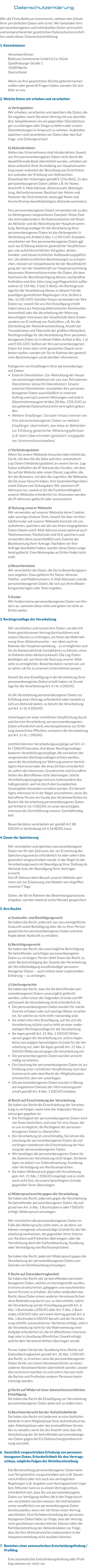 Datenschutzerklärung  Wir, die Firma Bellevue Investments, nehmen den Schutz Ihrer persönlichen Daten sehr ernst. Wir behandeln Ihre personenbezogenen und individuellen Daten vertraulich und entsprechend der gesetzlichen Datenschutzvorschriften sowie dieser Datenschutzerklärung.  1. Kontaktdaten  Verantwortlicher: Bellevue Investments GmbH & Co. KGaA Quedlinburger Straße 1 10589 Berlin Deutschland  Wenn sie Ihre gesetzlichen Rechte geltend machen wollen oder generell Fragen haben, wenden Sie sich bitte an uns.  2. Welche Daten wir erheben und verarbeiten  a) Vertragsdaten  Wir erheben, verarbeiten und speichern die Daten, die Sie angeben, wenn Sie einen Vertrag mit uns abschließen, beispielsweise um uns gegenüber Dienstleistungen zu erbringen oder Dinge zu liefern oder unsere Dienstleistungen in Anspruch zu nehmen. Außerdem speichern und verarbeiten wir Daten über den Auftrags- und Zahlungsverlauf.  b) Aktionärsdaten Aktien des Unternehmens sind Inhaberaktien. Soweit uns Ihre personenbezogenen Daten nicht durch die depotführende Bank übermittelt wurden, erheben wir diese anlässlich Ihrer Anmeldung zur Hauptversammlung sowie anlässlich der Bestellung von Eintrittskarten und/oder der Erteilung von Vollmachten, Download der Unterlagen gemäß § 124a AktG, Zu den personenbezogenen Daten zählen z.B. Ihr Name, Anschrift, E-Mail-Adresse, Aktienanzahl, Aktiengattung, Aktionärsnummer, Besitzart der Aktien und Nummer der Eintrittskarte, sowie ggf. Name und Anschrift eines bevollmächtigten Aktionärsvertreters.  Ihre personenbezogenen Daten verwenden wir zu den im Aktiengesetz vorgesehenen Zwecken. Diese Zwecke sind insbesondere die Kommunikation mit Ihnen als Aktionär und die Abwicklung der Hauptversammlung. Rechtsgrundlage für die Verarbeitung Ihrer personenbezogenen Daten ist das Aktiengesetz in Verbindung mit Artikel 6 Abs. 1 c) DS-GVO. Daneben verarbeiten wir Ihre personenbezogenen Daten ggf. auch zur Erfüllung weiterer gesetzlicher Verpflichtungen, wie aufsichtsrechtlicher Vorgaben, aktien-, handels- und steuerrechtlicher Aufbewahrungspflichten. Um aktienrechtlichen Bestimmungen zu entsprechen, müssen wir beispielsweise bei der Bevollmächtigung der von der Gesellschaft zur Hauptversammlung benannten Stimmrechtsvertreter die Daten, die dem Nachweis der Bevollmächtigung dienen, nachprüfbar festhalten und drei Jahre lang zugriffsgeschützt aufbewahren (§ 134 Abs. 3 Satz 5 AktG). Als Rechtsgrundlage für die Verarbeitung dienen in diesem Fall die jeweiligen gesetzlichen Regelungen i.V.m. Artikel 6 Abs. 1c) DS-GVO. Darüber hinaus verwenden wir Ihre Daten nur, soweit Sie uns Ihre Einwilligung erteilt haben (etwa zur Nutzung elektronischer Kommunikationsmittel) oder die Verarbeitung der Wahrung berechtigter Interessen der Gesellschaft dient (insbesondere zur Erstellung von Statistiken, z.B. für die Darstellung der Aktionärsentwicklung, Anzahl der Transaktionen und Übersicht der größten Aktionäre). Rechtsgrundlage für die Verarbeitung Ihrer personenbezogenen Daten ist in diesen Fällen Artikel 6 Abs. 1 a) und f) DS-GVO. Sollten wir Ihre personenbezogenen Daten für einen oben nicht genannten Zweck verarbeiten wollen, werden wir Sie im Rahmen der gesetzlichen Bestimmungen vorab darüber informieren.  Kategorien von Empfängern Ihrer personenbezogenen Daten: •	Externe Dienstleister: Zur Abwicklung der Hauptversammlungen bedienen wir uns zum Teil externer Dienstleister (etwa HV-Dienstleister). Unsere externen Dienstleister verarbeiten Ihre personenbezogenen Daten ausschließlich in unserem Auftrag und nach unseren Weisungen und sind in Übereinstimmungmit Artikel 28 Abs. 3 DS-GVO an das geltende Datenschutzrecht vertraglich gebunden. •	Weitere Empfänger: Darüber hinaus können wir Ihre personenbezogenen Daten an weitere Empfänger übermitteln, wie etwa an Behörden zur Erfüllung gesetzlicher Mitteilungspflichten (z.B. beim Überschreiten gesetzlich vorgegebener Stimmrechtsschwellen).  c) Verbindungsdaten Wenn Sie unsere Webseite besuchen übermittelt das Gerät, mit dem Sie die Seite aufrufen, automatisch Log-Daten (Verbindungsdaten) an unsere Server. Log-Daten enthalten die IP-Adresse des Gerätes, mit dem Sie auf die Website oder einen Dienst zugreifen, die Art des Browsers, mit dem Sie zugreifen, die Webseite, die Sie zuvor besucht haben, Ihre Systemkonfiguration sowie Datum und Zeitangaben. Wir speichern IP-Adressen nur, soweit es für die Funktionsfähigkeit unserer Webseite erforderlich ist. Ansonsten werden die IP-Adressen gelöscht oder anonymisiert.   d) Nutzung unserer Webseite Wir verwenden auf unserer Webseite keine Cookies oder sonstige Analyse-Tools. Soweit Sie über ein Kontaktformular auf unserer Webseite Kontakt mit uns aufnehmen, speichern wir die von Ihnen eingegebenen Daten (Name und E-Mail-Adresse sowie optional auch Telefonnummer, Postleitzahl und Ort) speichern und verwenden diese ausschließlich zum Zwecke der Beantwortung Ihrer Anfrage. Nachdem wir Ihre Anfrage bearbeitet haben, werden diese Daten umgehend gelöscht. Eine Weitergabe an Dritte findet nicht statt.  e) Bewerberdaten Wir verarbeiten die Daten, die Sie im Bewerbungsprozess angeben. Dazu gehören Ihr Name, Adresse, Telefon- und Mobilnummern, E-Mail Adressen und die personenbezogenen Daten, die sich aus Ihren Bewerbungsunterlagen oder Tests ergeben.  f) Kinder Wir fordern keine personenbezogenen Daten von Kindern an, sammeln diese nicht und geben sie nicht an Dritte weiter.  3. Rechtsgrundlage der Verarbeitung  Wir verarbeiten und nutzen Ihre Daten, um den mit Ihnen geschlossenen Vertrag durchzuführen und unsere Dienste zu erbringen, um Ihnen die Wahrnehmung Ihrer Aktionärsrechte – vor allem auch im Rahmen der Hauptversammlung – zu ermöglichen und Sie als Namensaktionär kontaktieren zu können, etwa im Rahmen eines Aktienrückkaufs. Die Log-Daten benötigen wir, um Ihnen die Nutzung unserer Webseite zu ermöglichen. Bewerberdaten nutzen wir, um zu sehen, ob Sie zu unserem Unternehmen passen.   Soweit Sie eine Einwilligung in die Verarbeitung Ihrer personenbezogenen Daten erteilt haben, ist Grundlage für die Verarbeitung Art. 6 I lit. a DSGVO.  Ist die Verarbeitung personenbezogener Daten zur Erfüllung eines Vertrags erforderlich oder handelt es sich um Aktionärsdaten, so beruht die Verarbeitung auf Art. 6 I lit. b DSGVO.   Unterliegen wir einer rechtlichen Verpflichtung durch welche eine Verarbeitung von personenbezogenen Daten erforderlich wird, wie beispielsweise zur Erfüllung steuerlicher Pflichten, so basiert die Verarbeitung auf Art. 6 I lit. c DSGVO.   Letztlich könnten Verarbeitungsvorgänge auf Art. 6 I lit. f DSGVO beruhen. Auf dieser Rechtsgrundlage basieren Verarbeitungsvorgänge, die von keiner der vorgenannten Rechtsgrundlagen erfasst werden, wenn die Verarbeitung zur Wahrung unserer berechtigten Interessen oder die eines Dritten erforderlich ist, sofern die Interessen, Grundrechte und Grundfreiheiten des Betroffenen nicht überwiegen. Solche Verarbeitungsvorgänge sind uns insbesondere deshalb gestattet, weil sie durch den Europäischen Gesetzgeber besonders erwähnt wurden. Ein berechtigtes Interesse ist in der Regel anzunehmen, wenn die betroffene Person ein Kunde des Verantwortlichen ist. Basiert die Verarbeitung personenbezogener Daten auf Artikel 6 I lit. f DSGVO, ist unser berechtigtes Interesse die Durchführung unserer Geschäftstätigkeit.  Bewerberdaten verarbeiten wir gemäß Art. 88 DSGVO in Verbindung mit § 26 BDSG (neu).  4. Dauer der Speicherung  Wir verarbeiten und speichern personenbezogene Daten nur für den Zeitraum, der zur Erreichung des Speicherungszwecks erforderlich ist oder sofern dies gesetzlich vorgeschrieben wurde. In der Regel ist der Verarbeitungszweck mit Beendigung Ihrer Stellung als Aktionär bzw. der Beendigung Ihres Vertrages erreicht. Ihre IP-Adresse beim Besuch unserer Website speichern wir zur Erkennung und Abwehr von Angriffen maximal 7 Tage.  Daten, die Sie im Rahmen des Bewerbungsprozesses eingeben, werden maximal sechs Monate gespeichert.  5. Ihre Rechte  a) Auskunfts- und Bestätigungsrecht Sie haben das Recht, jederzeit von uns unentgeltliche Auskunft sowie Bestätigung über die zu Ihrer Person gespeicherten personenbezogenen Daten und eine Kopie dieser Auskunft zu erhalten.  b) Berichtigungsrecht Sie haben das Recht, die unverzügliche Berichtigung Sie betreffender unrichtiger personenbezogener Daten zu verlangen. Ferner steht Ihnen das Recht zu, unter Berücksichtigung der Zwecke der Verarbeitung, die Vervollständigung unvollständiger personenbezogener Daten — auch mittels einer ergänzenden Erklärung — zu verlangen.  c) Löschungsrechte Sie haben das Recht, dass die Sie betreffenden personenbezogenen Daten unverzüglich gelöscht werden, sofern einer der folgenden Gründe zutrifft und soweit die Verarbeitung nicht erforderlich ist: •	Die personenbezogenen Daten wurden für solche Zwecke erhoben oder auf sonstige Weise verarbeitet, für welche sie nicht mehr notwendig sind. •	Sie widerrufen ihre Einwilligung, auf die sich die Verarbeitung stützte und es fehlt an einer anderweitigen Rechtsgrundlage für die Verarbeitung. •	Sie legen gemäß Art. 21 Abs. 1 DSGVO Widerspruch gegen die Verarbeitung ein, und es liegen keine vorrangigen berechtigten Gründe für die Verarbeitung vor, oder Sie legen gemäß Art. 21 Abs. 2 DSGVO Widerspruch gegen die Verarbeitung ein. •	Die personenbezogenen Daten wurden unrechtmäßig verarbeitet. •	Die Löschung der personenbezogenen Daten ist zur Erfüllung einer rechtlichen Verpflichtung nach dem Unionsrecht oder dem Recht der Mitgliedstaaten erforderlich, dem wir unterliegen. •	Die personenbezogenen Daten wurden in Bezug auf angebotene Dienste der Informationsgesellschaft gemäß Art. 8 Abs. 1 DSGVO erhoben. d) Recht auf Einschränkung der Verarbeitung Sie haben das Recht die Einschränkung der Verarbeitung zu verlangen, wenn eine der folgenden Voraussetzungen gegeben ist: •	Die Richtigkeit der personenbezogenen Daten wird von Ihnen bestritten, und zwar für eine Dauer, die es uns ermöglicht, die Richtigkeit der personenbezogenen Daten zu überprüfen. •	Die Verarbeitung ist unrechtmäßig, Sie lehnen die Löschung der personenbezogenen Daten ab und verlangen stattdessen die Einschränkung der Nutzung der personenbezogenen Daten. •	Wir benötigen die personenbezogenen Daten für die Zwecke der Verarbeitung nicht länger, Sie benötigen sie jedoch zur Geltendmachung, Ausübung oder Verteidigung von Rechtsansprüchen. •	Sie haben Widerspruch gegen die Verarbeitung gem. Art. 21 Abs. 1 DSGVO eingelegt und es steht noch nicht fest, ob unsere berechtigten Gründe gegenüber Ihren überwiegen.  e) Widerspruchsrechte gegen die Verarbeitung Sie haben das Recht, jederzeit gegen die Verarbeitung Sie betreffender personenbezogener Daten, die aufgrund von Art. 6 Abs. 1 Buchstaben e oder f DSGVO erfolgt, Widerspruch einzulegen.  Wir verarbeiten die personenbezogenen Daten im Falle des Widerspruchs nicht mehr, es sei denn, wir können zwingende schutzwürdige Gründe für die Verarbeitung nachweisen, die gegenüber Ihren Interessen, Rechten und Freiheiten überwiegen, oder die Verarbeitung dient der Geltendmachung, Ausübung oder Verteidigung von Rechtsansprüchen.  Sie haben das Recht, jederzeit Widerspruch gegen die Verarbeitung der personenbezogenen Daten zum Zwecke von Direktwerbung einzulegen.  f) Recht auf Datenübertragbarkeit Sie haben das Recht, die sie betreffenden personenbezogenen Daten, welche uns bereitgestellt wurden, in einem strukturierten, gängigem und maschinenlesbarem Format zu erhalten. Sie haben außerdem das Recht, diese Daten einem anderen Verantwortlichen ohne Behinderung durch uns, zu übermitteln, sofern die Verarbeitung auf der Einwilligung gemäß Art. 6 Abs. 1 Buchstabe a DSGVO oder Art. 9 Abs. 2 Buchstabe a DSGVO oder auf einem Vertrag gemäß Art. 6 Abs. 1 Buchstabe b DSGVO beruht und die Verarbeitung mithilfe automatisierter Verfahren erfolgt, sofern die Verarbeitung nicht für die Wahrnehmung einer Aufgabe erforderlich ist, die im öffentlichen Interesse liegt oder in Ausübung öffentlicher Gewalt erfolgt, welche dem Verantwortlichen übertragen wurde.  Ferner haben Sie bei der Ausübung ihres Rechts auf Datenübertragbarkeit gemäß Art. 20 Abs. 1 DSGVO das Recht, zu erwirken, dass die personenbezogenen Daten direkt von einem Verantwortlichen an einen anderen Verantwortlichen übermittelt werden, soweit dies technisch machbar ist und sofern hiervon nicht die Rechte und Freiheiten anderer Personen beeinträchtigt werden.  g) Recht auf Widerruf einer datenschutzrechtlichen Einwilligung Sie haben das Recht die Einwilligung zur Verarbeitung personenbezogener Daten jederzeit zu widerrufen.  h) Beschwerderecht bei der Aufsichtsbehörde Sie haben das Recht sich jederzeit an eine Aufsichtsbehörde in dem Mitgliedstaat Ihres Aufenthaltsortes oder Arbeitsplatzes oder des mutmaßlichen Verstoßes zu wenden, wenn Sie der Ansicht sind, dass die Verarbeitung der Sie betreffenden personenbezogenen Daten gegen die EU-Datenschutzgrundverordnung verstößt.  6.  Gesetzlich vorgeschrieben Erhebung von personenbezogenen Daten, Erforderlichkeit für den Vertragsschluss, mögliche Folgen der Nichtbereitstellung  Die Bereitstellung personenbezogener Daten kann zum Teil gesetzlich vorgeschrieben sein (z.B. Steuervorschriften) oder sich auch aus vertraglichen Regelungen (z.B. Angaben zum Vertragspartner) ergeben. Mitunter kann es zu einem Vertragsschluss erforderlich sein, dass Sie uns personenbezogene Daten zur Verfügung stellen, die in der Folge durch uns verarbeitet werden müssen. Sie sind beispielsweise verpflichtet uns personenbezogene Daten bereitzustellen, wenn wir mit Ihnen einen Vertrag abschließen. Eine Nichtbereitstellung der personenbezogenen Daten hätte zur Folge, dass der Vertrag nicht geschlossen werden könnte. Ebenso hätte die Nichtbereitstellung der Aktionärsdaten zur Folge, dass Sie Ihre Aktionärsrechte insbesondere in der Hauptversammlung nicht ausüben könnten.  7.  Bestehen einer automatischen Entscheidungsfindung / Profiling  Eine automatische Entscheidungsfindung oder Profiling nehmen wir nicht vor.